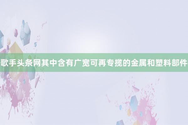 歌手头条网其中含有广宽可再专揽的金属和塑料部件